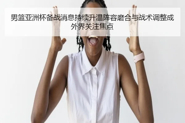 男篮亚洲杯备战消息持续升温阵容磨合与战术调整成外界关注焦点