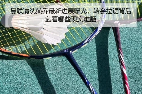 曼联清洗桑乔最新进展曝光，转会拉锯背后藏着哪些现实难题（mktiyu）
